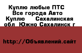 Куплю любые ПТС. - Все города Авто » Куплю   . Сахалинская обл.,Южно-Сахалинск г.